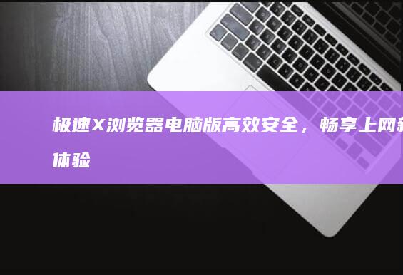 极速X浏览器电脑版：高效安全，畅享上网新体验